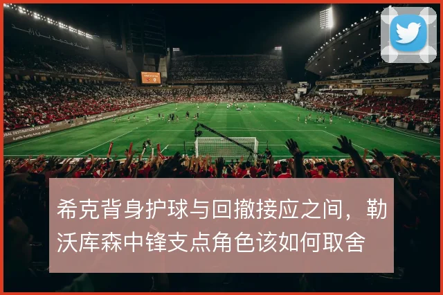 希克背身护球与回撤接应之间，勒沃库森中锋支点角色该如何取舍
