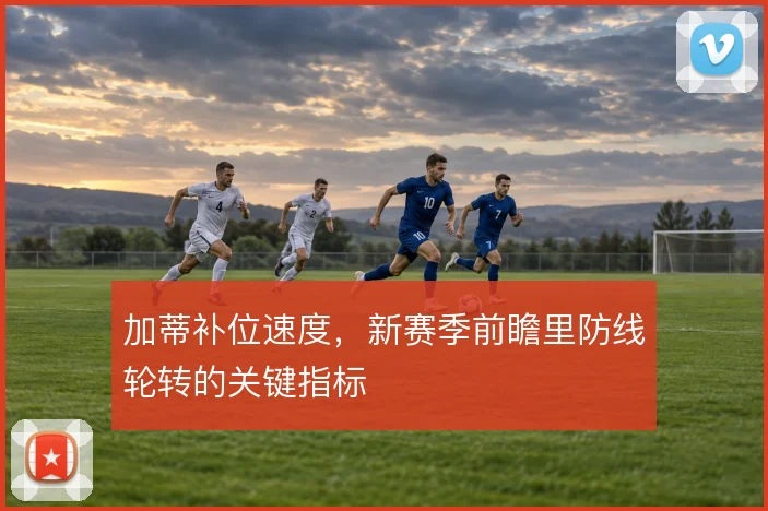 加蒂补位速度，新赛季前瞻里防线轮转的关键指标