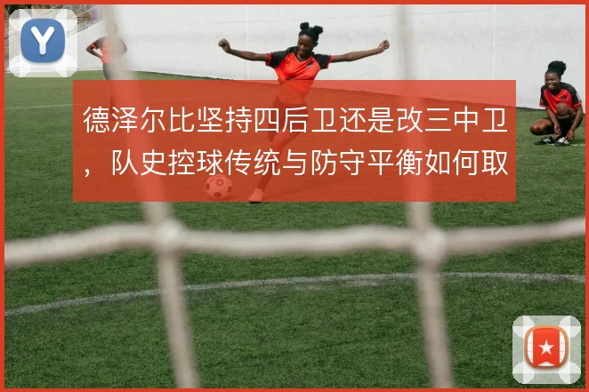 德泽尔比坚持四后卫还是改三中卫,队史控球传统与防守平衡如何取舍