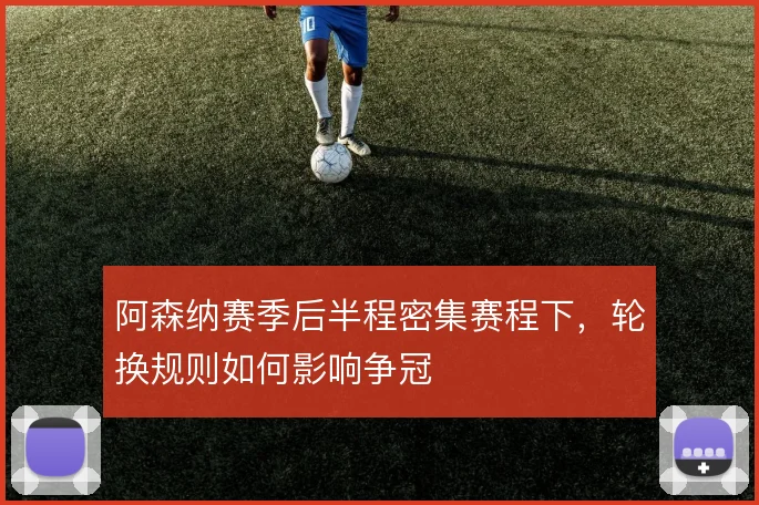 阿森纳赛季后半程密集赛程下，轮换规则如何影响争冠
