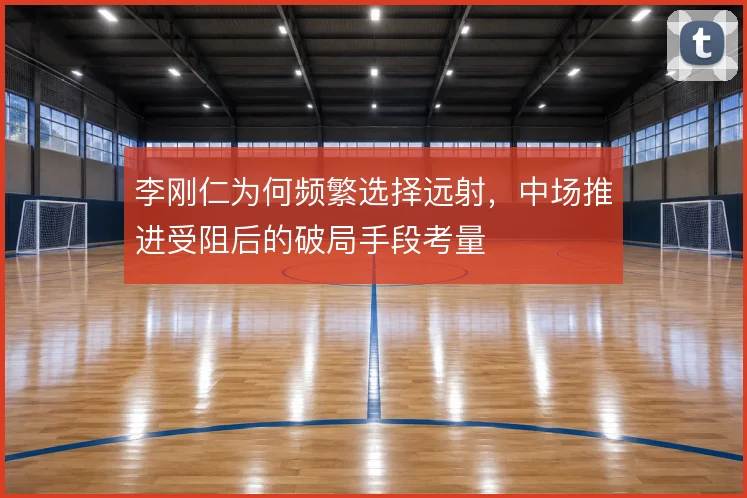 李刚仁为何频繁选择远射,中场推进受阻后的破局手段考量