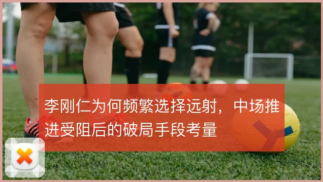 李刚仁为何频繁选择远射，中场推进受阻后的破局手段考量