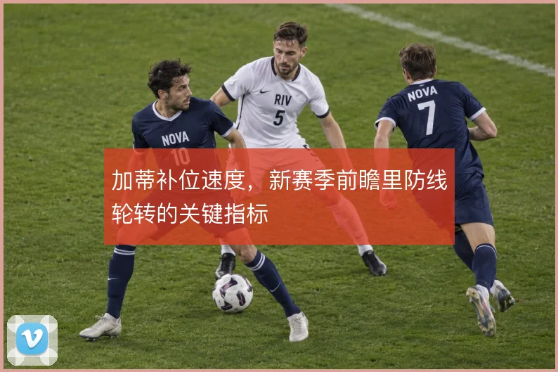 加蒂补位速度，新赛季前瞻里防线轮转的关键指标