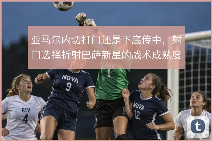 亚马尔内切打门还是下底传中，射门选择折射巴萨新星的战术成熟度