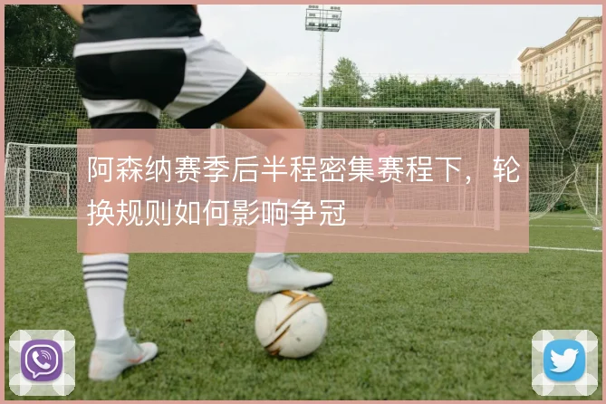 阿森纳赛季后半程密集赛程下，轮换规则如何影响争冠