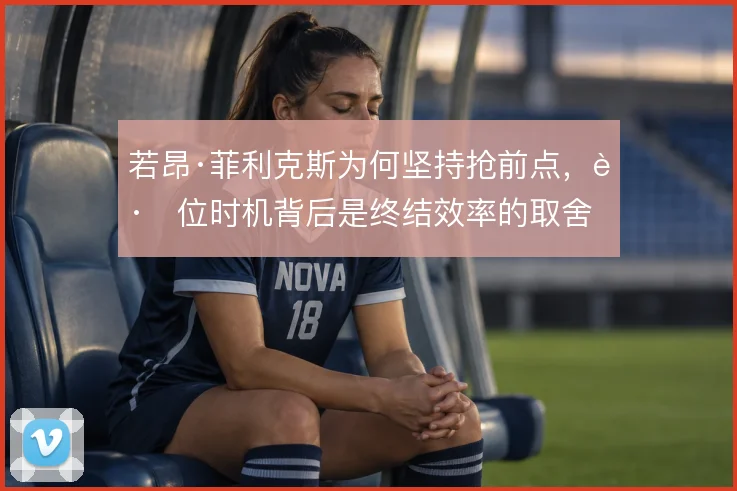 若昂·菲利克斯为何坚持抢前点，跑位时机背后是终结效率的取舍
