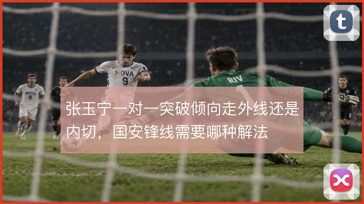 张玉宁一对一突破倾向走外线还是内切，国安锋线需要哪种解法