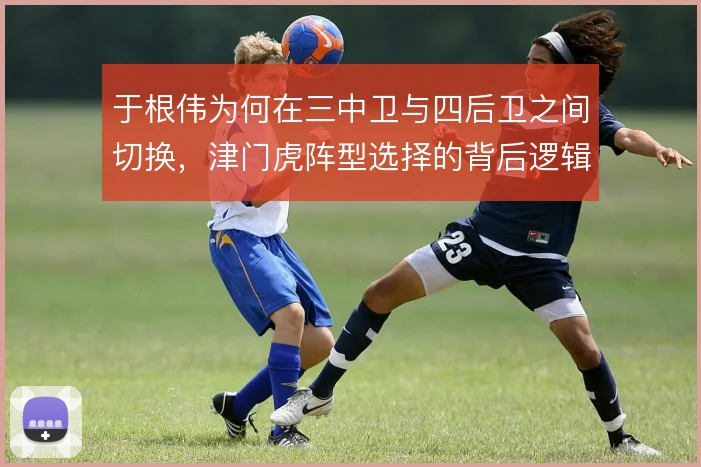 于根伟为何在三中卫与四后卫之间切换,津门虎阵型选择的背后逻辑