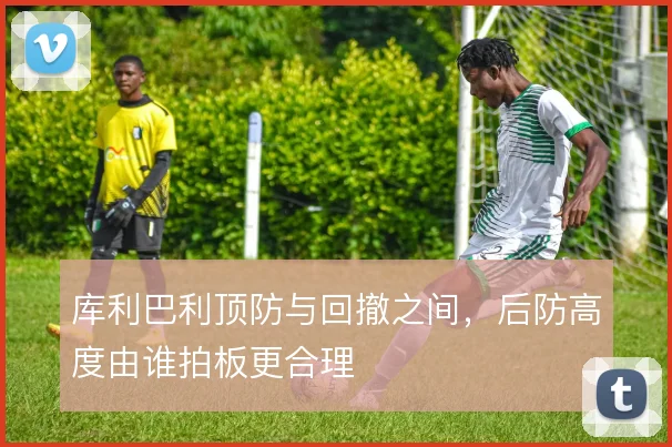 库利巴利顶防与回撤之间，后防高度由谁拍板更合理
