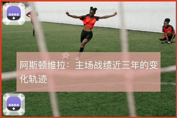 阿斯顿维拉:主场战绩近三年的变化轨迹