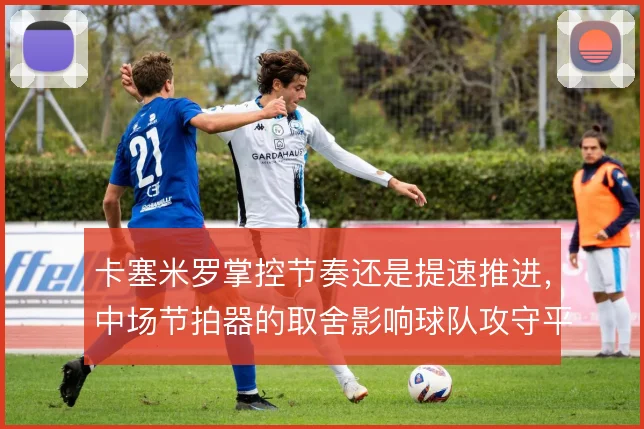 卡塞米罗掌控节奏还是提速推进，中场节拍器的取舍影响球队攻守平衡