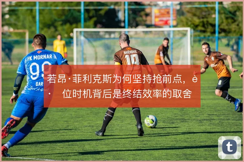 若昂·菲利克斯为何坚持抢前点，跑位时机背后是终结效率的取舍