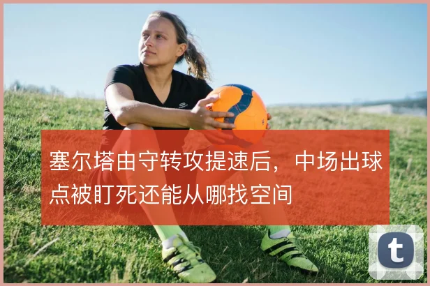 塞尔塔由守转攻提速后，中场出球点被盯死还能从哪找空间