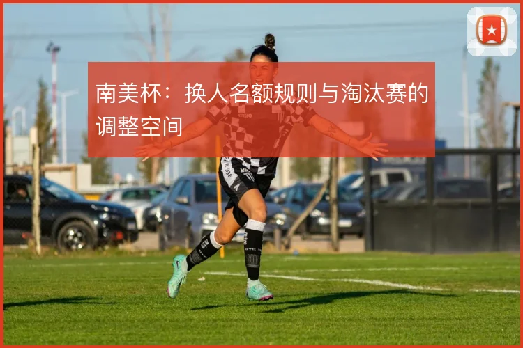 南美杯：换人名额规则与淘汰赛的调整空间