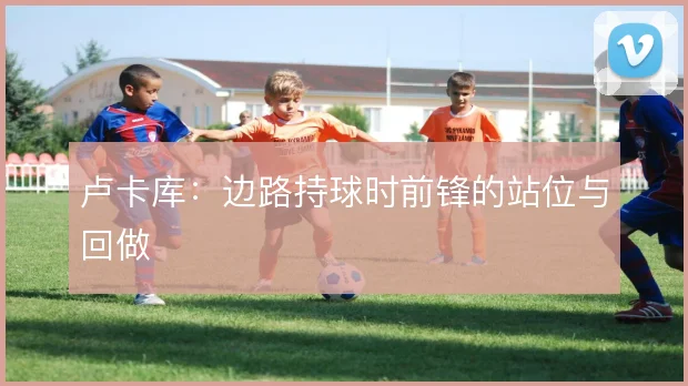 卢卡库：边路持球时前锋的站位与回做