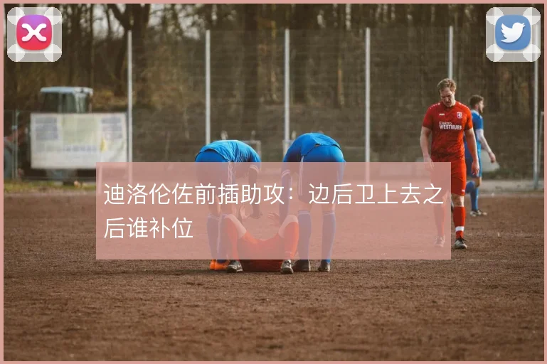 迪洛伦佐前插助攻:边后卫上去之后谁补位
