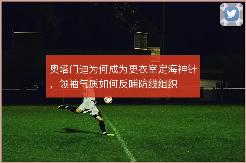 奥塔门迪为何成为更衣室定海神针，领袖气质如何反哺防线组织