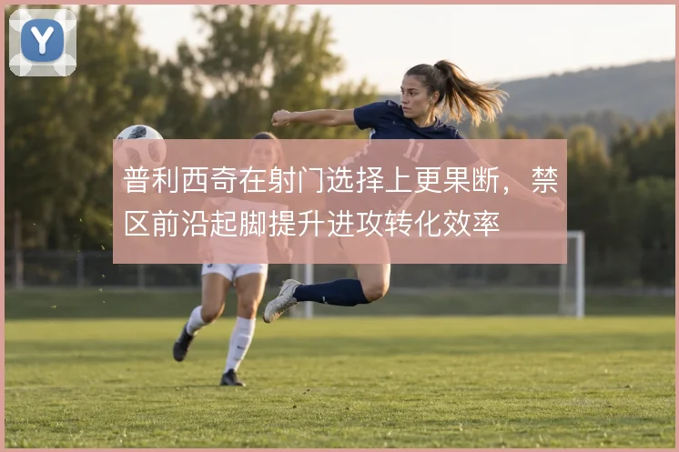 普利西奇在射门选择上更果断,禁区前沿起脚提升进攻转化效率