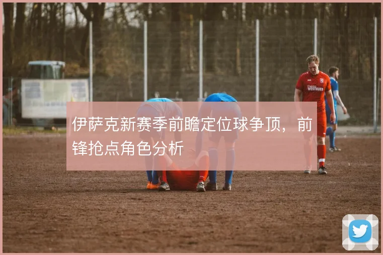 伊萨克新赛季前瞻定位球争顶,前锋抢点角色分析